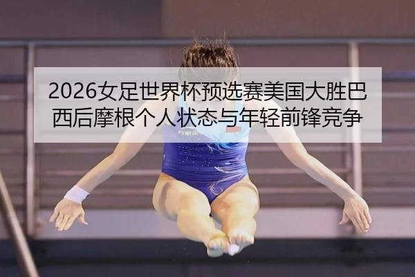 2026女足世界杯预选赛美国大胜巴西后摩根个人状态与年轻前锋竞争